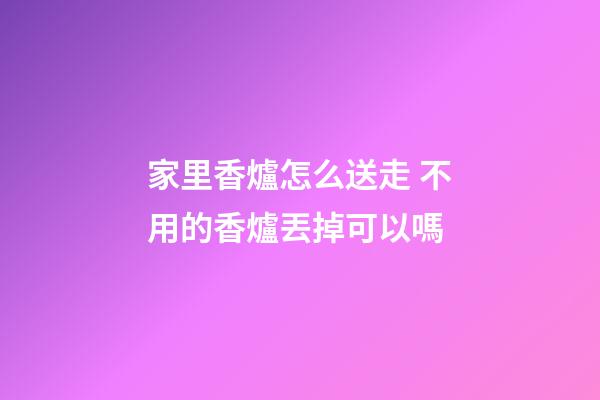 家里香爐怎么送走 不用的香爐丟掉可以嗎